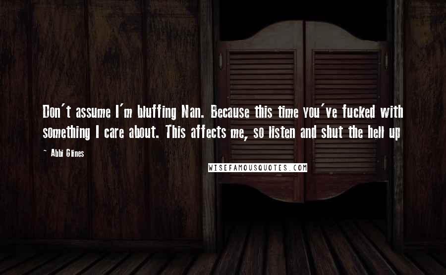 Abbi Glines quotes: Don't assume I'm bluffing Nan. Because this time you've fucked with something I care about. This affects me, so listen and shut the hell up Abbi Glines quotes: Don't assume I'm bluffing Nan. Because this time you've fucked with something I care about. This affects me, so listen and shut the hell up