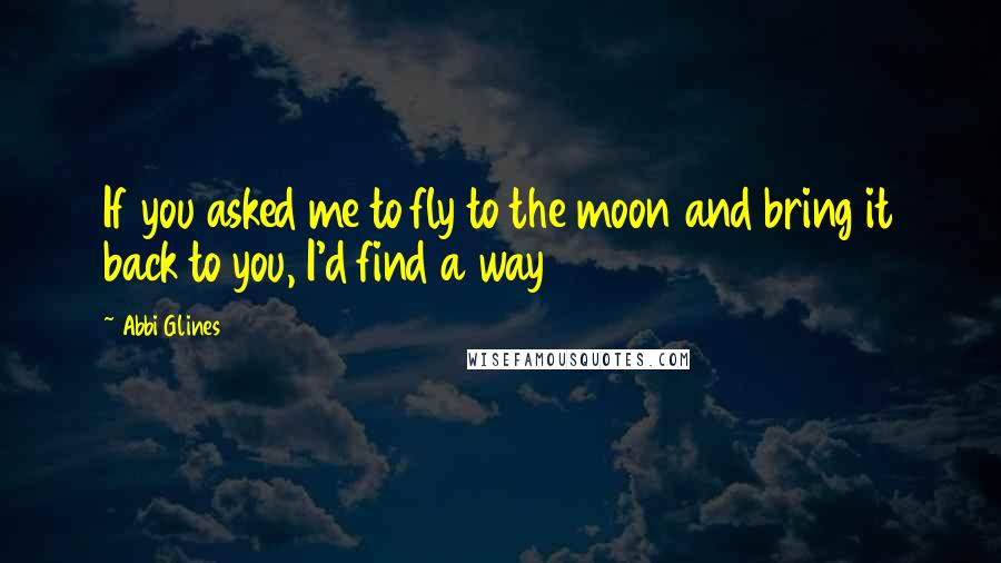 Abbi Glines quotes: If you asked me to fly to the moon and bring it back to you, I'd find a way