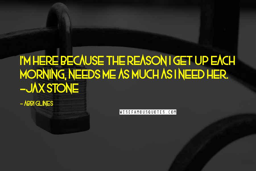 Abbi Glines quotes: I'm here because the reason I get up each morning, needs me as much as I need her. -Jax Stone