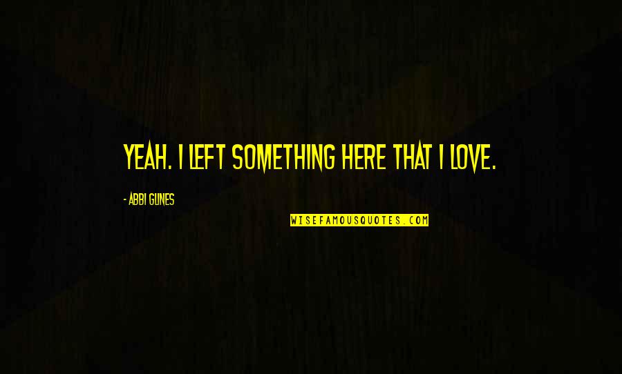 Abbi Glines Quotes By Abbi Glines: Yeah. I left something here that I love. Abbi Glines Quotes By Abbi Glines: Yeah. I left something here that I love.