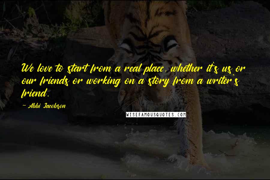 Abbi Jacobson quotes: We love to start from a real place, whether it's us or our friends or working on a story from a writer's friend.