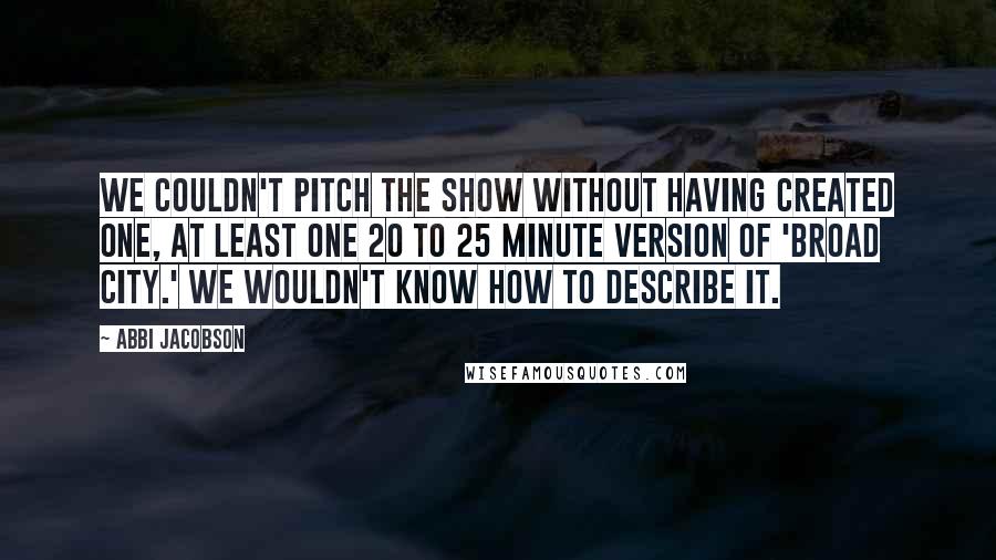 Abbi Jacobson quotes: We couldn't pitch the show without having created one, at least one 20 to 25 minute version of 'Broad City.' We wouldn't know how to describe it.