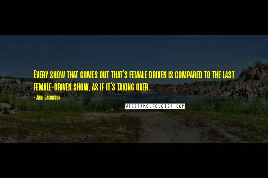 Abbi Jacobson quotes: Every show that comes out that's female driven is compared to the last female-driven show, as if it's taking over.