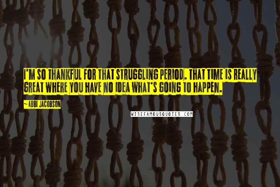 Abbi Jacobson quotes: I'm so thankful for that struggling period. That time is really great where you have no idea what's going to happen.