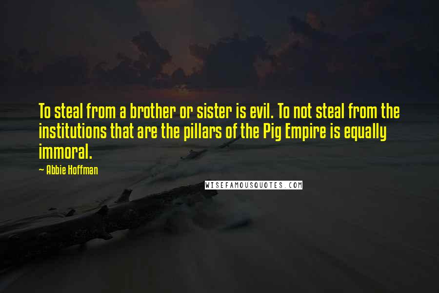 Abbie Hoffman quotes: To steal from a brother or sister is evil. To not steal from the institutions that are the pillars of the Pig Empire is equally immoral.