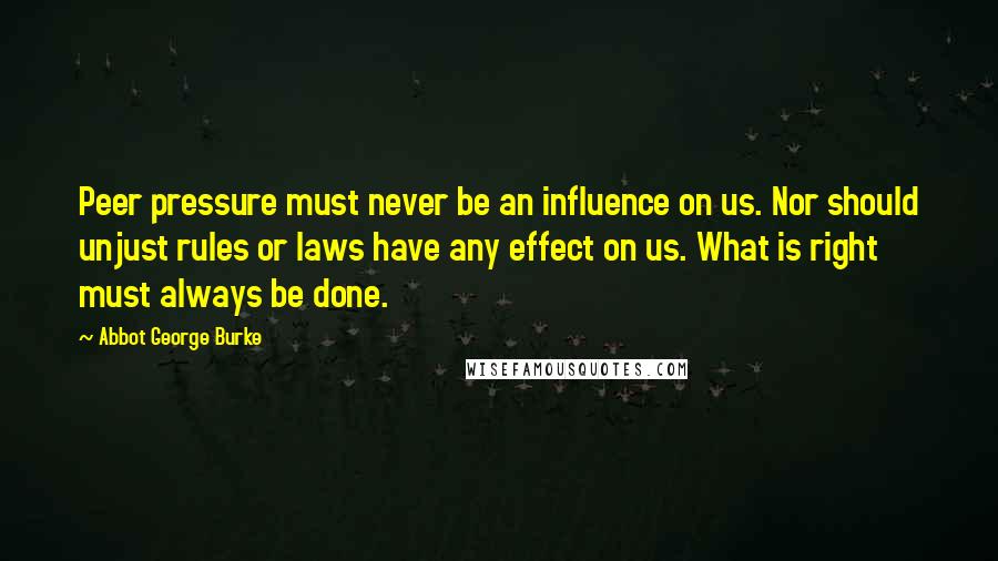 Abbot George Burke quotes: Peer pressure must never be an influence on us. Nor should unjust rules or laws have any effect on us. What is right must always be done. Abbot George Burke quotes: Peer pressure must never be an influence on us. Nor should unjust rules or laws have any effect on us. What is right must always be done.