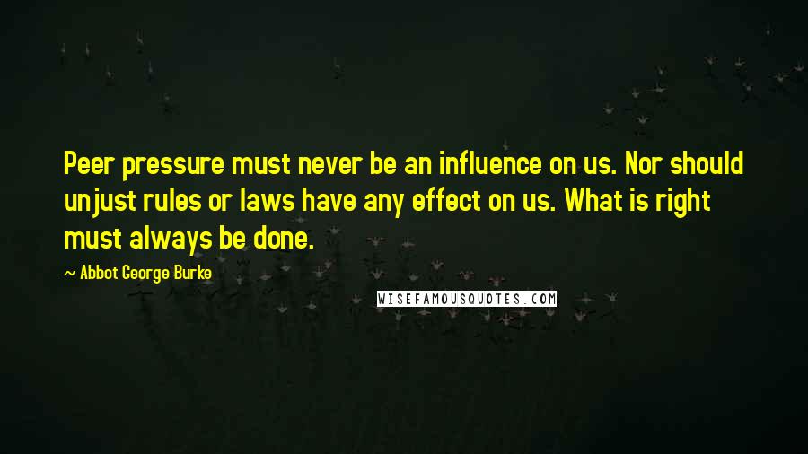 Abbot George Burke quotes: Peer pressure must never be an influence on us. Nor should unjust rules or laws have any effect on us. What is right must always be done.