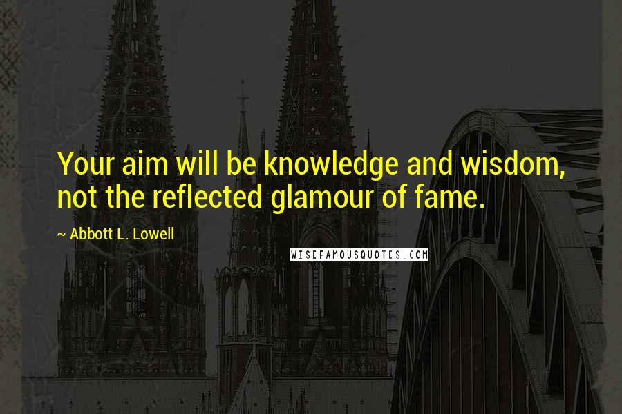 Abbott L. Lowell quotes: Your aim will be knowledge and wisdom, not the reflected glamour of fame.