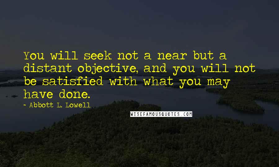 Abbott L. Lowell quotes: You will seek not a near but a distant objective, and you will not be satisfied with what you may have done.