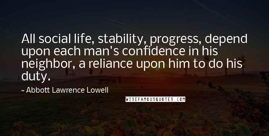 Abbott Lawrence Lowell quotes: All social life, stability, progress, depend upon each man's confidence in his neighbor, a reliance upon him to do his duty.