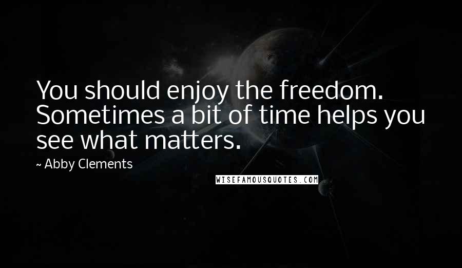 Abby Clements quotes: You should enjoy the freedom. Sometimes a bit of time helps you see what matters.