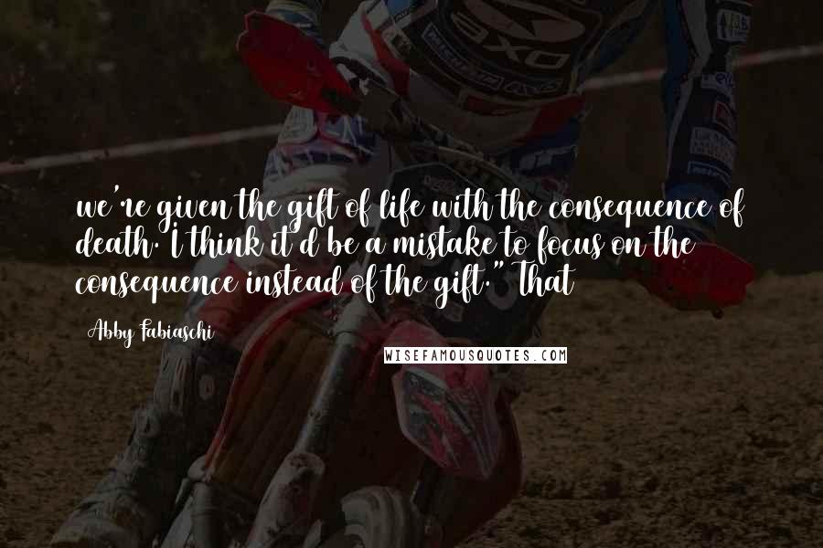 Abby Fabiaschi quotes: we're given the gift of life with the consequence of death. I think it'd be a mistake to focus on the consequence instead of the gift." That Abby Fabiaschi quotes: we're given the gift of life with the consequence of death. I think it'd be a mistake to focus on the consequence instead of the gift." That
