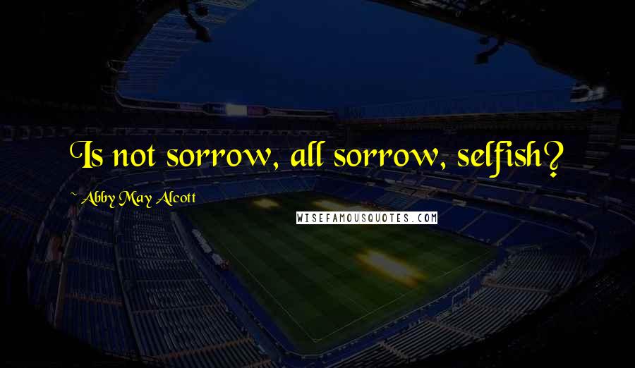 Abby May Alcott quotes: Is not sorrow, all sorrow, selfish?