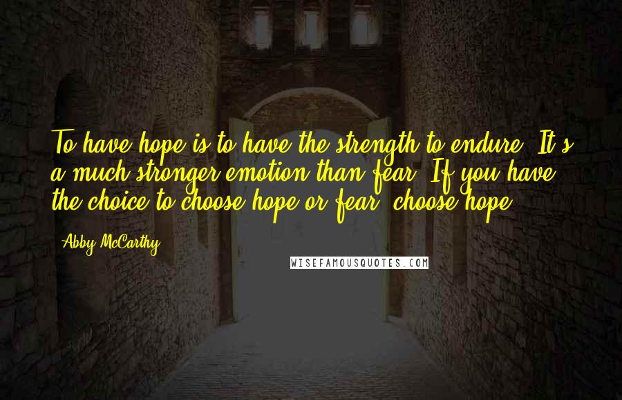 Abby McCarthy quotes: To have hope is to have the strength to endure. It's a much stronger emotion than fear. If you have the choice to choose hope or fear, choose hope. Abby McCarthy quotes: To have hope is to have the strength to endure. It's a much stronger emotion than fear. If you have the choice to choose hope or fear, choose hope.