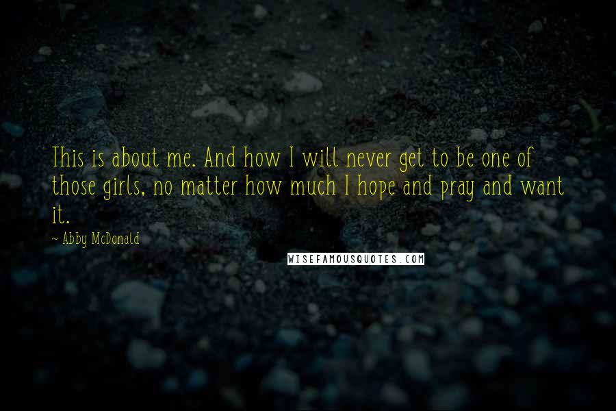 Abby McDonald quotes: This is about me. And how I will never get to be one of those girls, no matter how much I hope and pray and want it. Abby McDonald quotes: This is about me. And how I will never get to be one of those girls, no matter how much I hope and pray and want it.