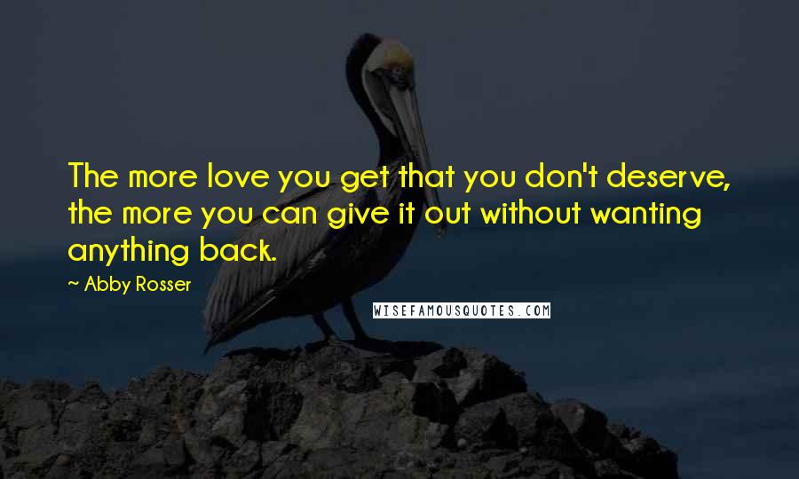 Abby Rosser quotes: The more love you get that you don't deserve, the more you can give it out without wanting anything back. Abby Rosser quotes: The more love you get that you don't deserve, the more you can give it out without wanting anything back.