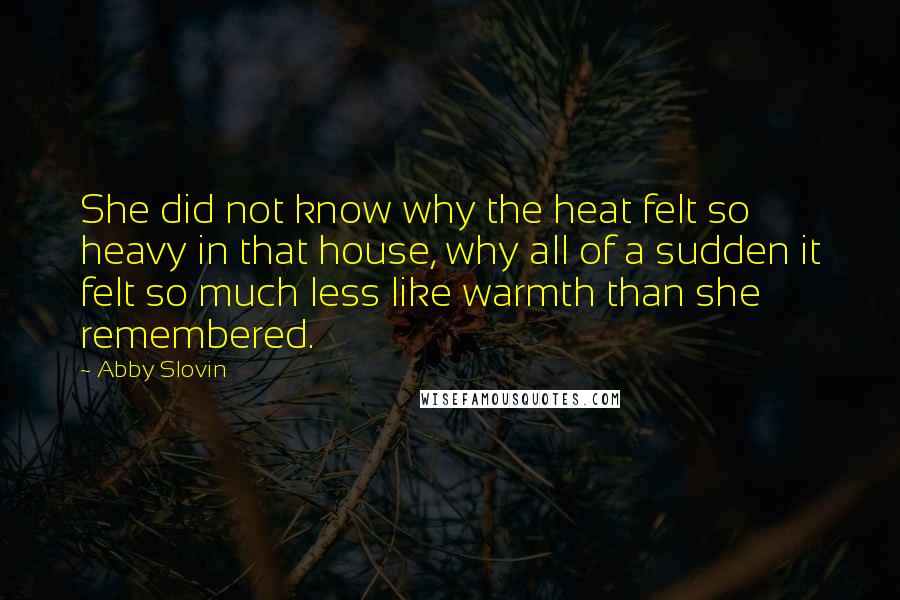 Abby Slovin quotes: She did not know why the heat felt so heavy in that house, why all of a sudden it felt so much less like warmth than she remembered. Abby Slovin quotes: She did not know why the heat felt so heavy in that house, why all of a sudden it felt so much less like warmth than she remembered.