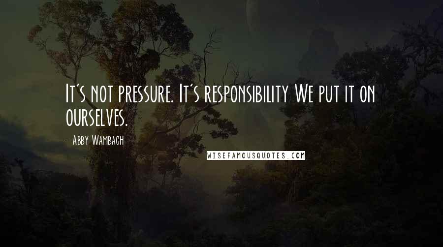 Abby Wambach quotes: It's not pressure. It's responsibility We put it on ourselves.