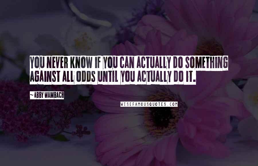 Abby Wambach quotes: You never know if you can actually do something against all odds until you actually do it.