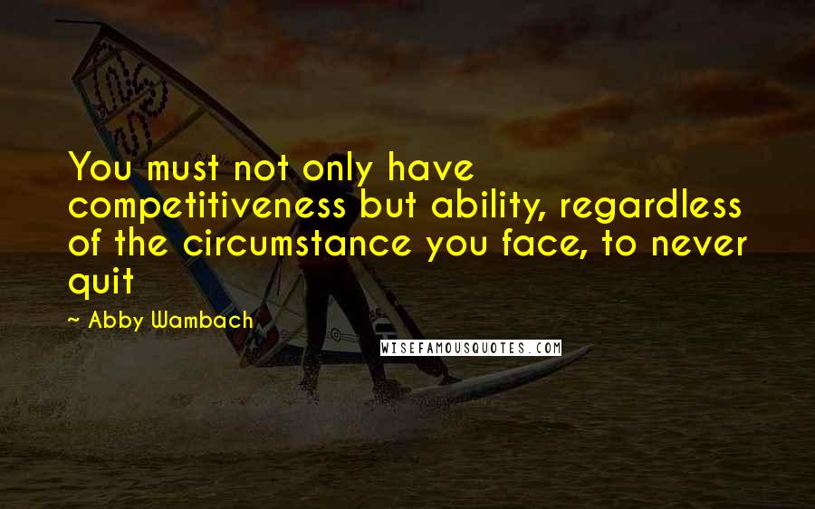 Abby Wambach quotes: You must not only have competitiveness but ability, regardless of the circumstance you face, to never quit