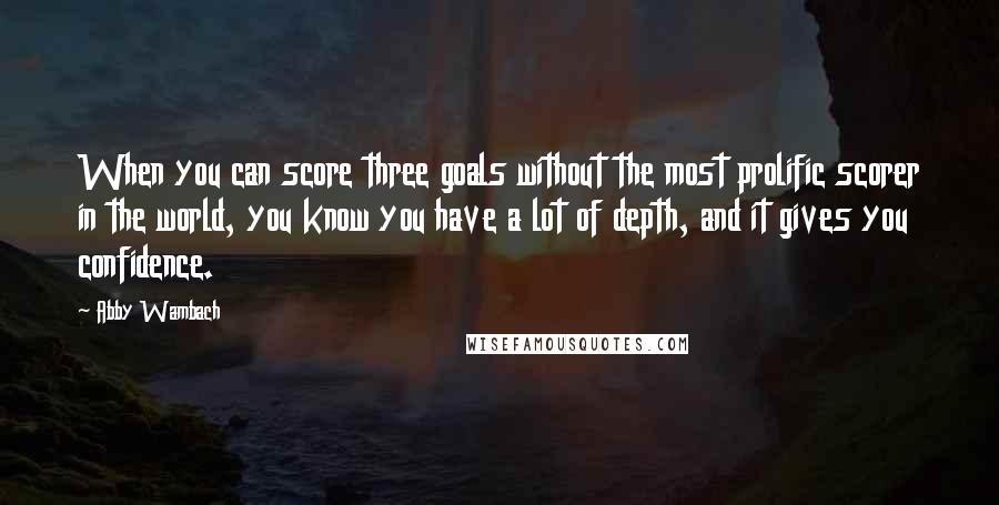 Abby Wambach quotes: When you can score three goals without the most prolific scorer in the world, you know you have a lot of depth, and it gives you confidence.