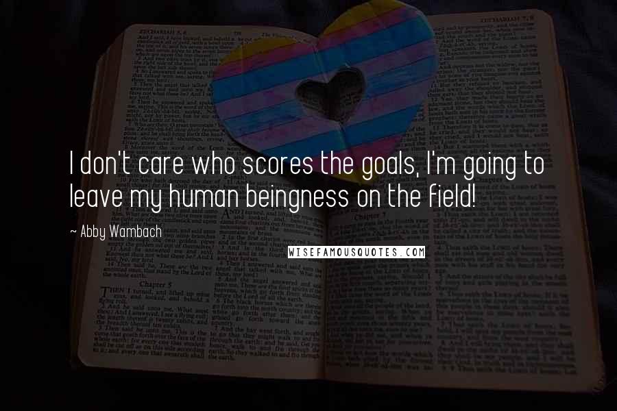 Abby Wambach quotes: I don't care who scores the goals, I'm going to leave my human beingness on the field!