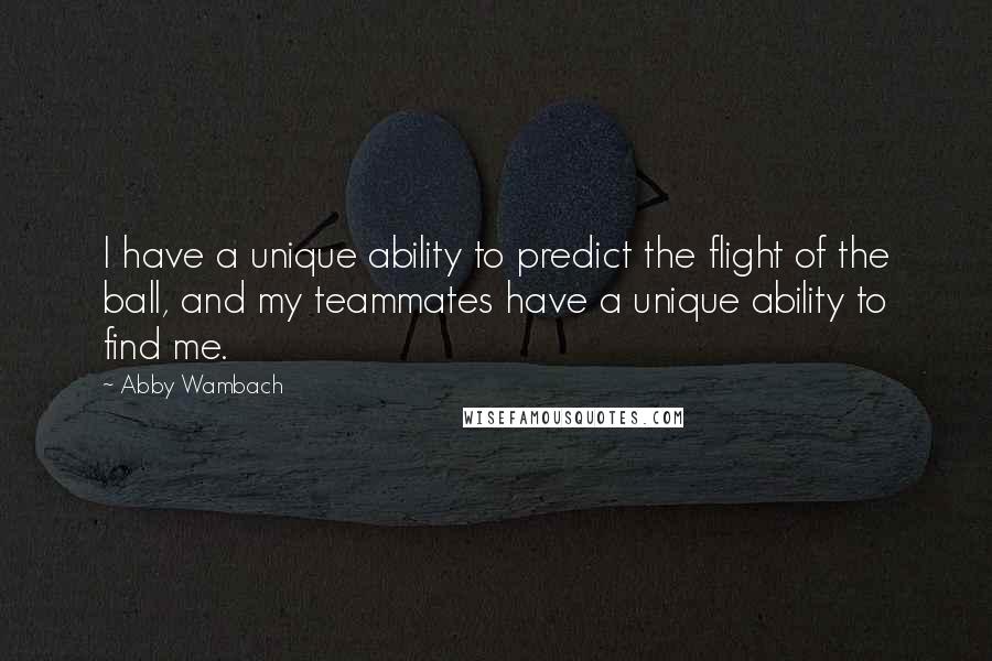 Abby Wambach quotes: I have a unique ability to predict the flight of the ball, and my teammates have a unique ability to find me. Abby Wambach quotes: I have a unique ability to predict the flight of the ball, and my teammates have a unique ability to find me.