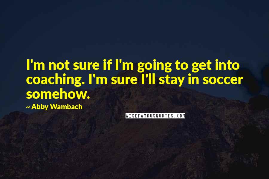 Abby Wambach quotes: I'm not sure if I'm going to get into coaching. I'm sure I'll stay in soccer somehow.