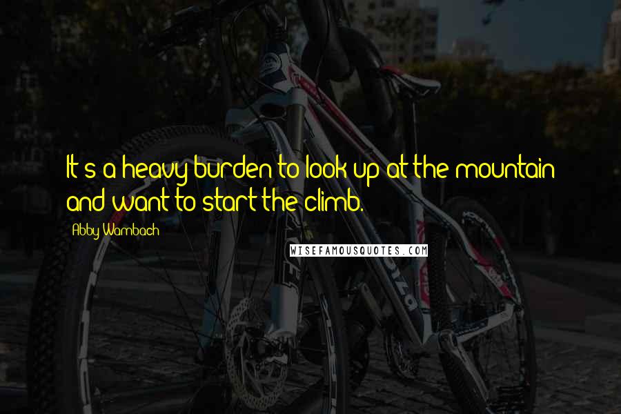 Abby Wambach quotes: It's a heavy burden to look up at the mountain and want to start the climb.