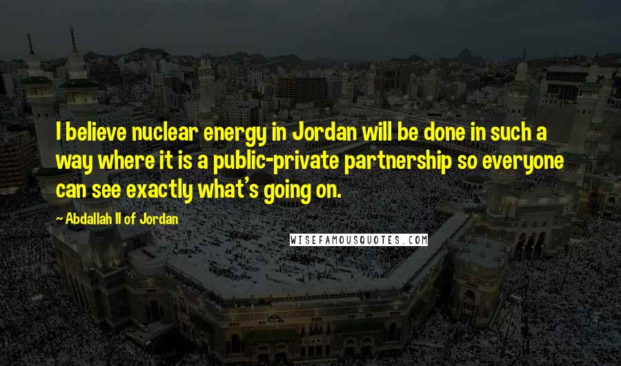 Abdallah II Of Jordan quotes: I believe nuclear energy in Jordan will be done in such a way where it is a public-private partnership so everyone can see exactly what's going on.