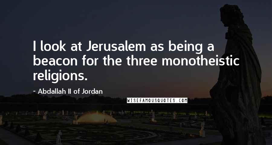 Abdallah II Of Jordan quotes: I look at Jerusalem as being a beacon for the three monotheistic religions.