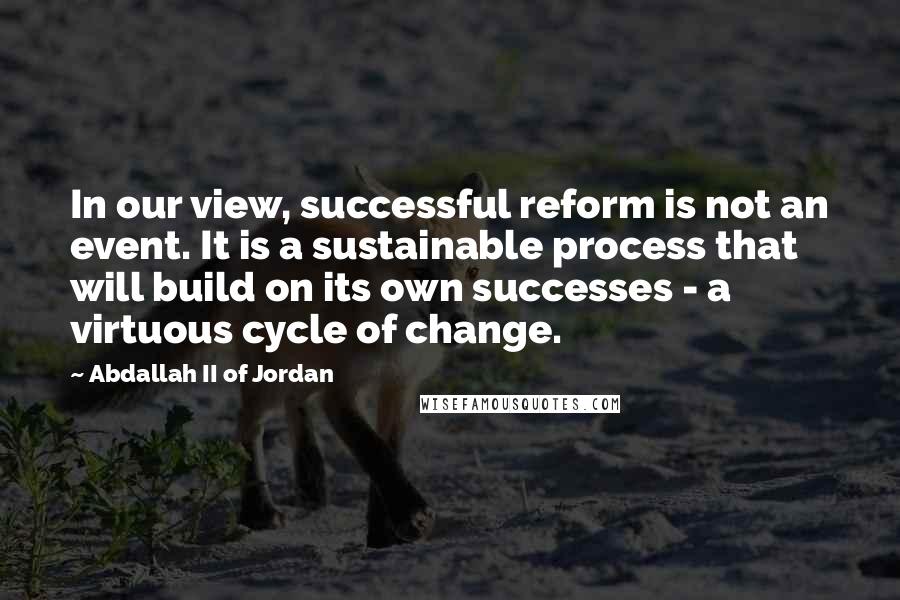 Abdallah II Of Jordan quotes: In our view, successful reform is not an event. It is a sustainable process that will build on its own successes - a virtuous cycle of change.