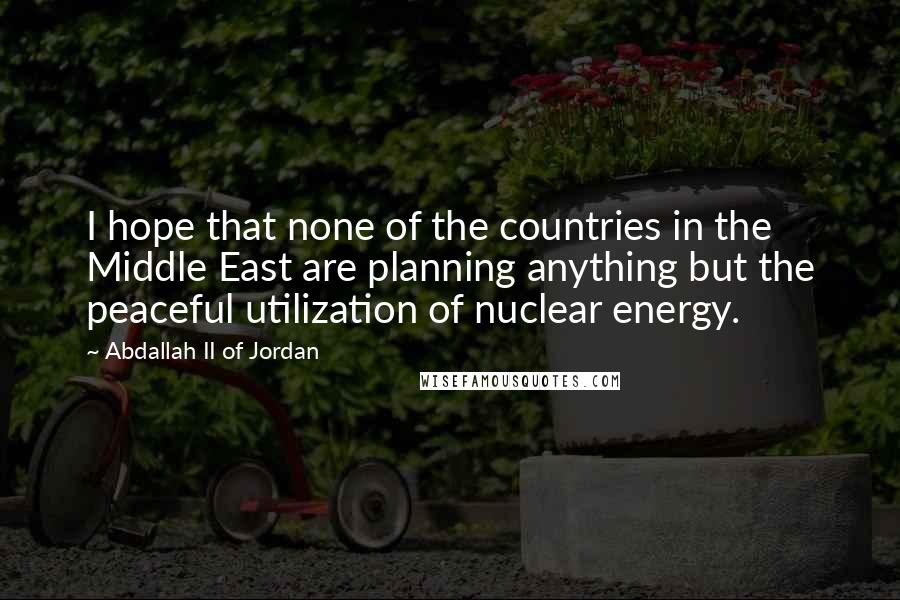 Abdallah II Of Jordan quotes: I hope that none of the countries in the Middle East are planning anything but the peaceful utilization of nuclear energy.