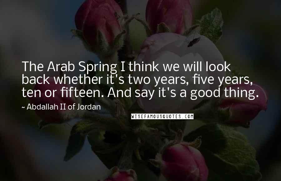 Abdallah II Of Jordan quotes: The Arab Spring I think we will look back whether it's two years, five years, ten or fifteen. And say it's a good thing.