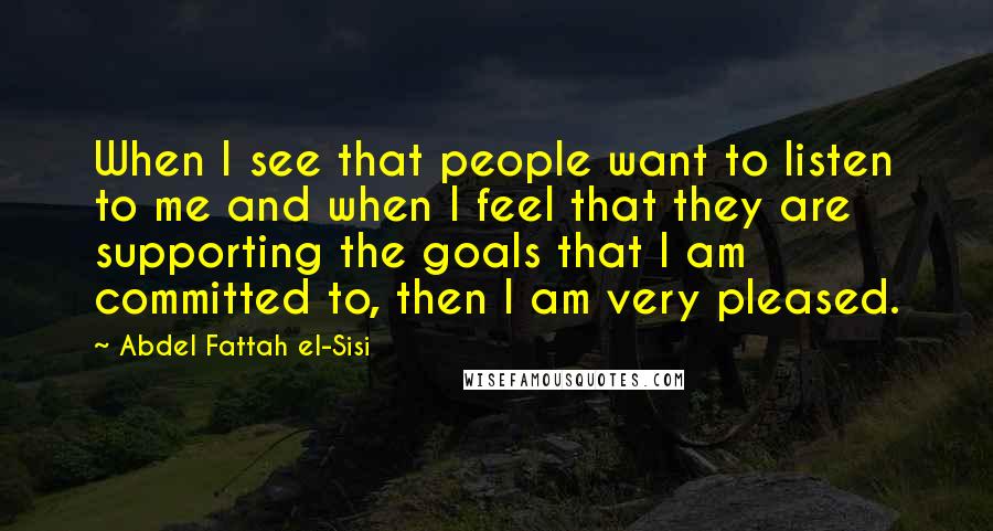 Abdel Fattah El-Sisi quotes: When I see that people want to listen to me and when I feel that they are supporting the goals that I am committed to, then I am very pleased.