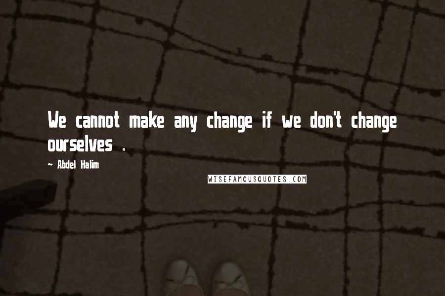 Abdel Halim quotes: We cannot make any change if we don't change ourselves .