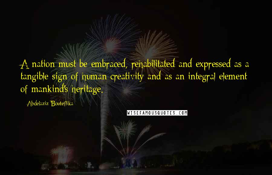 Abdelaziz Bouteflika quotes: A nation must be embraced, rehabilitated and expressed as a tangible sign of human creativity and as an integral element of mankind's heritage.