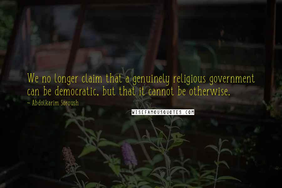 Abdolkarim Soroush quotes: We no longer claim that a genuinely religious government can be democratic, but that it cannot be otherwise.