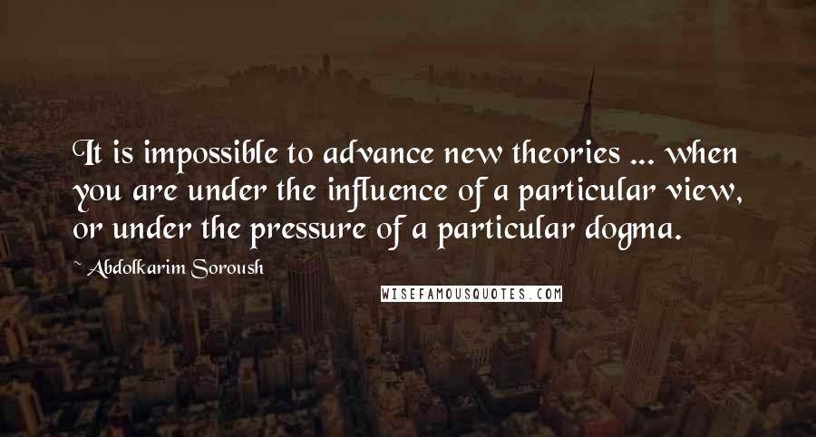 Abdolkarim Soroush quotes: It is impossible to advance new theories ... when you are under the influence of a particular view, or under the pressure of a particular dogma.