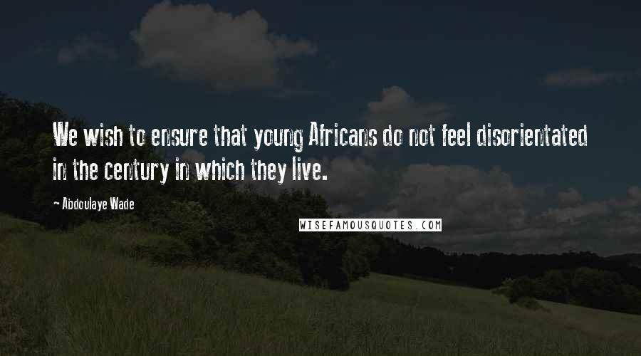 Abdoulaye Wade quotes: We wish to ensure that young Africans do not feel disorientated in the century in which they live.