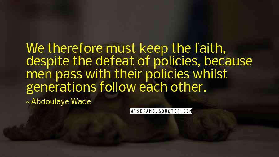 Abdoulaye Wade quotes: We therefore must keep the faith, despite the defeat of policies, because men pass with their policies whilst generations follow each other.