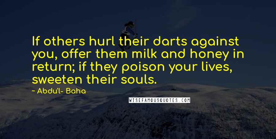 Abdu'l- Baha quotes: If others hurl their darts against you, offer them milk and honey in return; if they poison your lives, sweeten their souls.