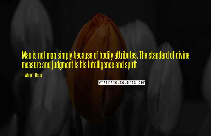 Abdu'l- Baha quotes: Man is not man simply because of bodily attributes. The standard of divine measure and judgment is his intelligence and spirit