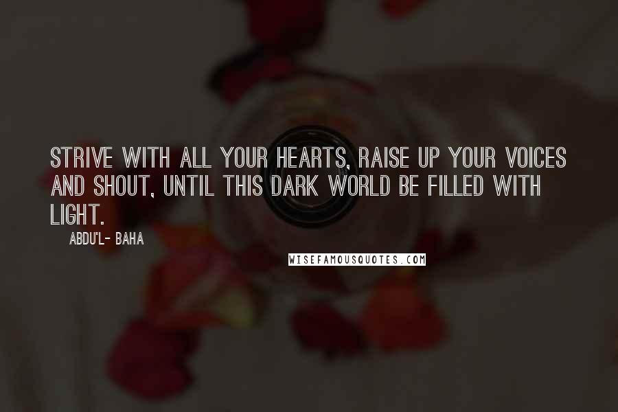 Abdu'l- Baha quotes: Strive with all your hearts, raise up your voices and shout, until this dark world be filled with light.