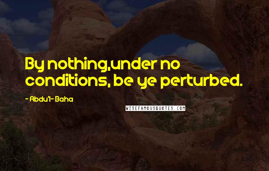Abdu'l- Baha quotes: By nothing,under no conditions, be ye perturbed.
