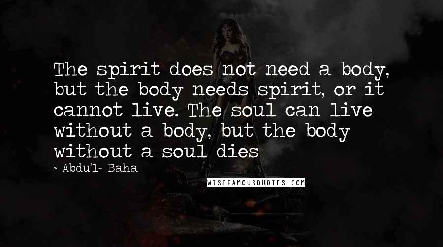 Abdu'l- Baha quotes: The spirit does not need a body, but the body needs spirit, or it cannot live. The soul can live without a body, but the body without a soul dies