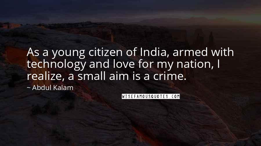 Abdul Kalam quotes: As a young citizen of India, armed with technology and love for my nation, I realize, a small aim is a crime. Abdul Kalam quotes: As a young citizen of India, armed with technology and love for my nation, I realize, a small aim is a crime.