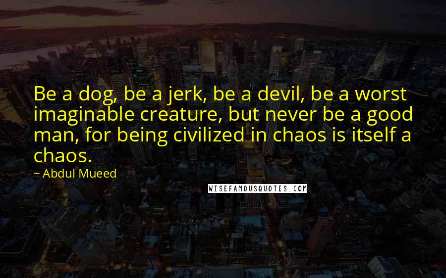Abdul Mueed quotes: Be a dog, be a jerk, be a devil, be a worst imaginable creature, but never be a good man, for being civilized in chaos is itself a chaos.