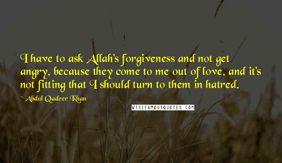 Abdul Qadeer Khan quotes: I have to ask Allah's forgiveness and not get angry, because they come to me out of love, and it's not fitting that I should turn to them in hatred.