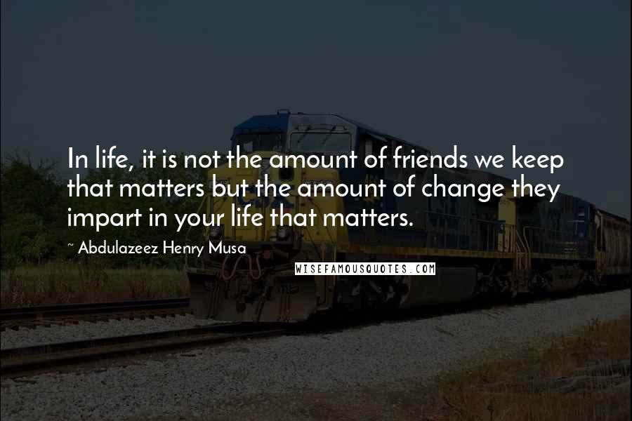 Abdulazeez Henry Musa quotes: In life, it is not the amount of friends we keep that matters but the amount of change they impart in your life that matters.